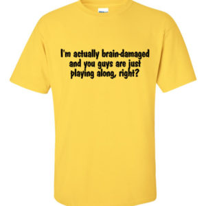 I'm actually brain-damaged and you guys are just playing along, right?